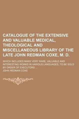 Cover of Catalogue of the Extensive and Valuable Medical, Theological and Miscellaneous Library of the Late John Redman Coxe, M. D; Which Includes Many Very Rare, Valuable and Interesting Works in Various Languages, to Be Sold by Order of Executors