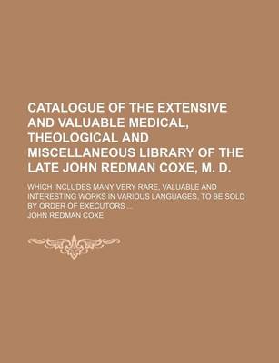 Book cover for Catalogue of the Extensive and Valuable Medical, Theological and Miscellaneous Library of the Late John Redman Coxe, M. D; Which Includes Many Very Rare, Valuable and Interesting Works in Various Languages, to Be Sold by Order of Executors