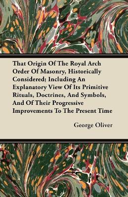 Book cover for That Origin Of The Royal Arch Order Of Masonry, Historically Considered; Including An Explanatory View Of Its Primitive Rituals, Doctrines, And Symbols, And Of Their Progressive Improvements To The Present Time