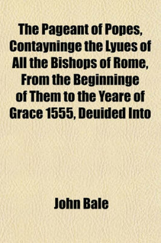 Cover of The Pageant of Popes, Contayninge the Lyues of All the Bishops of Rome, from the Beginninge of Them to the Yeare of Grace 1555, Deuided Into