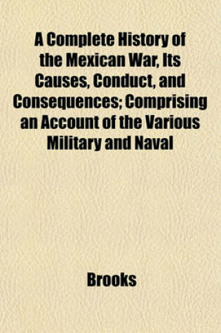 Cover of A Complete History of the Mexican War, Its Causes, Conduct, and Consequences; Comprising an Account of the Various Military and Naval