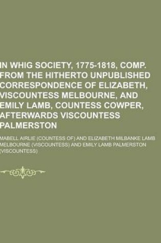 Cover of A in Whig Society, 1775-1818, Comp. from the Hitherto Unpublished Correspondence of Elizabeth, Viscountess Melbourne, and Emily Lamb, Countess Cowpe