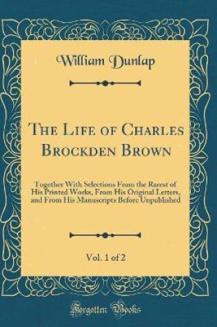 Cover of The Life of Charles Brockden Brown, Vol. 1 of 2: Together With Selections From the Rarest of His Printed Works, From His Original Letters, and From His Manuscripts Before Unpublished (Classic Reprint)