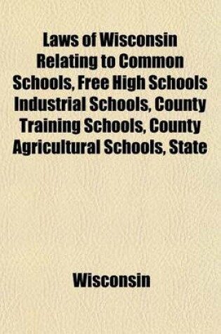 Cover of Laws of Wisconsin Relating to Common Schools, Free High Schools Industrial Schools, County Training Schools, County Agricultural Schools, State