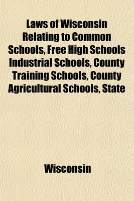 Book cover for Laws of Wisconsin Relating to Common Schools, Free High Schools Industrial Schools, County Training Schools, County Agricultural Schools, State