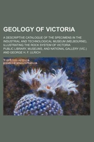 Cover of Geology of Victoria; A Descriptive Catalogue of the Specimens in the Industrial and Technological Museum (Melbourne), Illustrating the Rock System of Victoria