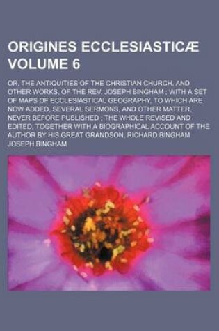 Cover of Origines Ecclesiasticae Volume 6; Or, the Antiquities of the Christian Church, and Other Works, of the REV. Joseph Bingham with a Set of Maps of Ecclesiastical Geography, to Which Are Now Added, Several Sermons, and Other Matter, Never Before Published the