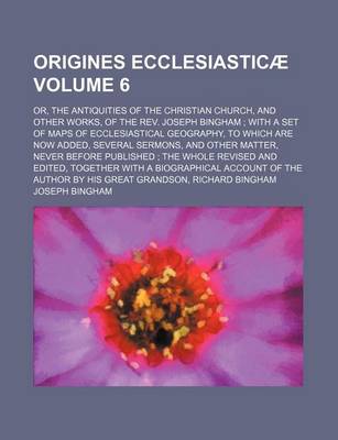 Book cover for Origines Ecclesiasticae Volume 6; Or, the Antiquities of the Christian Church, and Other Works, of the REV. Joseph Bingham with a Set of Maps of Ecclesiastical Geography, to Which Are Now Added, Several Sermons, and Other Matter, Never Before Published the