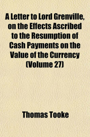 Cover of A Letter to Lord Grenville, on the Effects Ascribed to the Resumption of Cash Payments on the Value of the Currency (Volume 27)