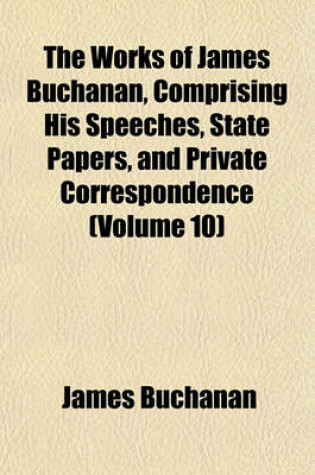 Cover of The Works of James Buchanan, Comprising His Speeches, State Papers, and Private Correspondence (Volume 10)