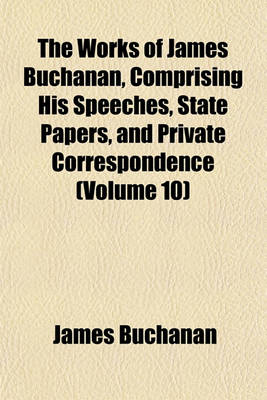 Book cover for The Works of James Buchanan, Comprising His Speeches, State Papers, and Private Correspondence (Volume 10)