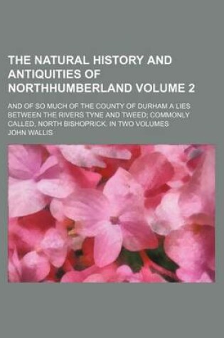 Cover of The Natural History and Antiquities of Northhumberland Volume 2; And of So Much of the County of Durham a Lies Between the Rivers Tyne and Tweed Commo