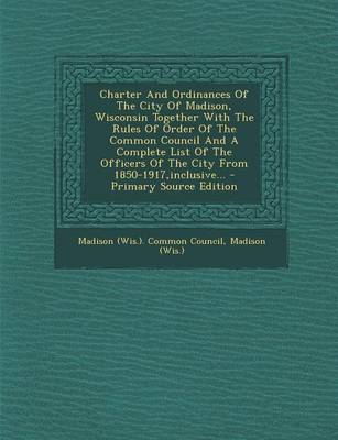 Book cover for Charter and Ordinances of the City of Madison, Wisconsin Together with the Rules of Order of the Common Council and a Complete List of the Officers of