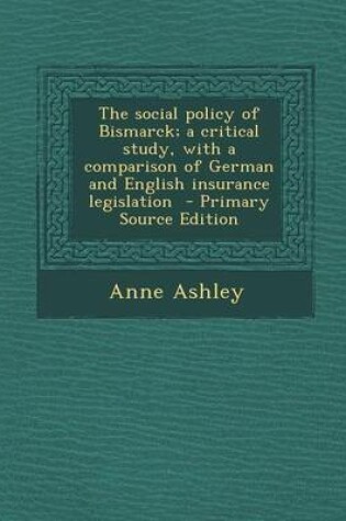 Cover of The Social Policy of Bismarck; A Critical Study, with a Comparison of German and English Insurance Legislation - Primary Source Edition