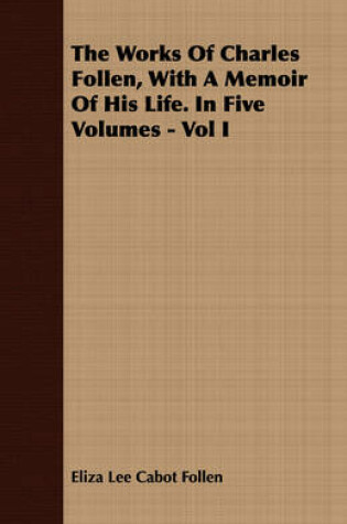 Cover of The Works Of Charles Follen, With A Memoir Of His Life. In Five Volumes - Vol I