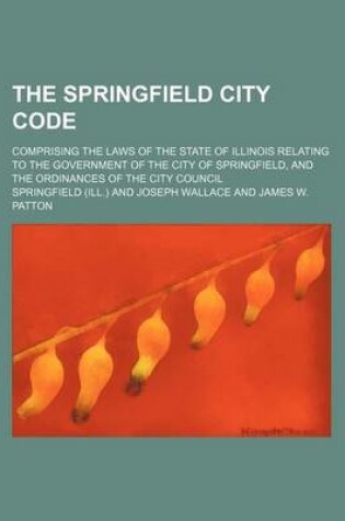 Cover of The Springfield City Code; Comprising the Laws of the State of Illinois Relating to the Government of the City of Springfield, and the Ordinances of T