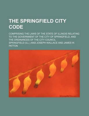 Book cover for The Springfield City Code; Comprising the Laws of the State of Illinois Relating to the Government of the City of Springfield, and the Ordinances of T