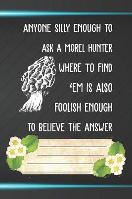 Book cover for Anyone Silly Enough To Ask A Morel Hunter Where To Find 'Em Is Also Foolish Enough To Believe Notebook Journal