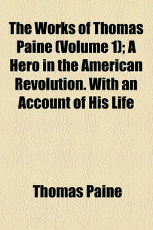 Cover of The Works of Thomas Paine; A Hero in the American Revolution. with an Account of His Life Volume 1