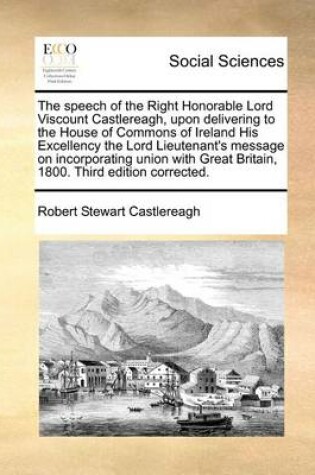 Cover of The speech of the Right Honorable Lord Viscount Castlereagh, upon delivering to the House of Commons of Ireland His Excellency the Lord Lieutenant's message on incorporating union with Great Britain, 1800. Third edition corrected.