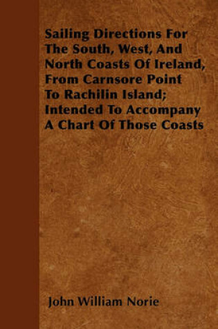 Cover of Sailing Directions For The South, West, And North Coasts Of Ireland, From Carnsore Point To Rachilin Island; Intended To Accompany A Chart Of Those Coasts