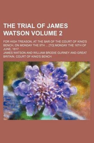 Cover of The Trial of James Watson; For High Treason, at the Bar of the Court of King's Bench, on Monday the 9th [To] Monday the 16th of June, 1817 Volume 2