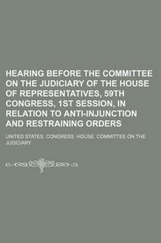 Cover of Hearing Before the Committee on the Judiciary of the House of Representatives, 59th Congress, 1st Session, in Relation to Anti-Injunction and Restraining Orders