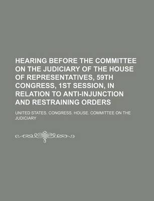 Book cover for Hearing Before the Committee on the Judiciary of the House of Representatives, 59th Congress, 1st Session, in Relation to Anti-Injunction and Restraining Orders