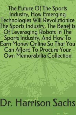 Cover of The Future Of The Sports Industry, How Emerging Technologies Will Revolutionize The Sports Industry, The Benefits Of Leveraging Robots In The Sports Industry, And How To Earn Money Online So That You Can Afford To Procure Your Own Memorabilia Collection