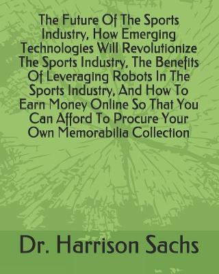 Book cover for The Future Of The Sports Industry, How Emerging Technologies Will Revolutionize The Sports Industry, The Benefits Of Leveraging Robots In The Sports Industry, And How To Earn Money Online So That You Can Afford To Procure Your Own Memorabilia Collection