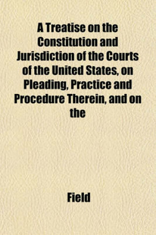 Cover of A Treatise on the Constitution and Jurisdiction of the Courts of the United States, on Pleading, Practice and Procedure Therein, and on the