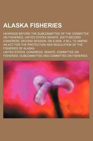 Cover of Alaska Fisheries; Hearings Before the Subcommittee of the Committee on Fisheries, United States Senate, Sixty-Second Congress, Second Session, on S.5856, a Bill to Amend an ACT for the Protection and Regulation of the Fisheries of Alaska