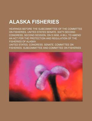 Book cover for Alaska Fisheries; Hearings Before the Subcommittee of the Committee on Fisheries, United States Senate, Sixty-Second Congress, Second Session, on S.5856, a Bill to Amend an ACT for the Protection and Regulation of the Fisheries of Alaska