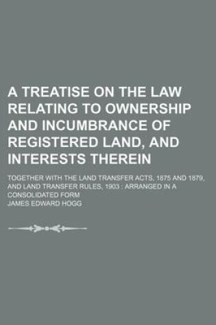 Cover of A Treatise on the Law Relating to Ownership and Incumbrance of Registered Land, and Interests Therein; Together with the Land Transfer Acts, 1875 and 1879, and Land Transfer Rules, 1903 Arranged in a Consolidated Form