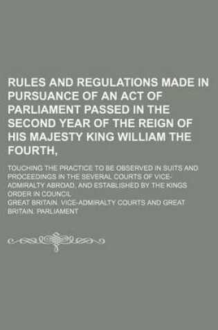 Cover of Rules and Regulations Made in Pursuance of an Act of Parliament Passed in the Second Year of the Reign of His Majesty King William the Fourth; Touching the Practice to Be Observed in Suits and Proceedings in the Several Courts of Vice-Admiralty Abroad, and