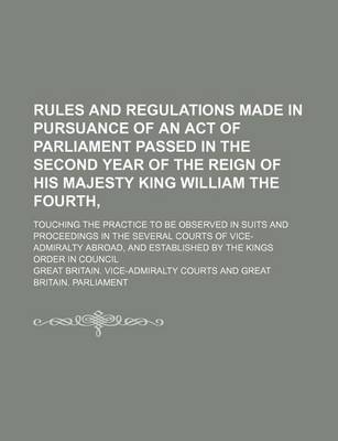 Book cover for Rules and Regulations Made in Pursuance of an Act of Parliament Passed in the Second Year of the Reign of His Majesty King William the Fourth; Touching the Practice to Be Observed in Suits and Proceedings in the Several Courts of Vice-Admiralty Abroad, and