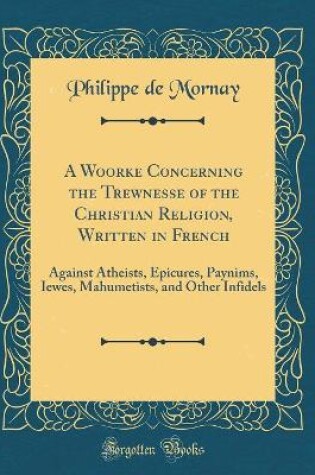 Cover of A Woorke Concerning the Trewnesse of the Christian Religion, Written in French: Against Atheists, Epicures, Paynims, Iewes, Mahumetists, and Other Infidels (Classic Reprint)