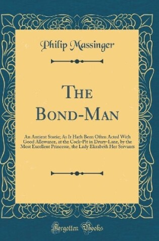 Cover of The Bond-Man: An Antient Storie; As It Hath Been Often Acted With Good Allowance, at the Cock-Pit in Drury-Lane, by the Most Excellent Princesse, the Lady Elizabeth Her Servants (Classic Reprint)