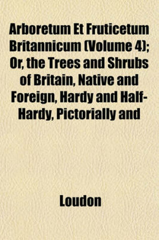 Cover of Arboretum Et Fruticetum Britannicum (Volume 4); Or, the Trees and Shrubs of Britain, Native and Foreign, Hardy and Half-Hardy, Pictorially and