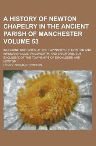 Cover of A History of Newton Chapelry in the Ancient Parish of Manchester; Including Sketches of the Townships of Newton and Kirkmanshulme, Failsworth, and Bradford, But Exclusive of the Townships of Droylsden and Moston Volume 53