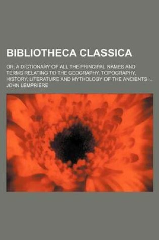 Cover of Bibliotheca Classica; Or, a Dictionary of All the Principal Names and Terms Relating to the Geography, Topography, History, Literature and Mythology O