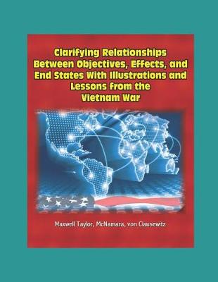 Book cover for Clarifying Relationships Between Objectives, Effects, and End States With Illustrations and Lessons from the Vietnam War - Maxwell Taylor, McNamara, von Clausewitz