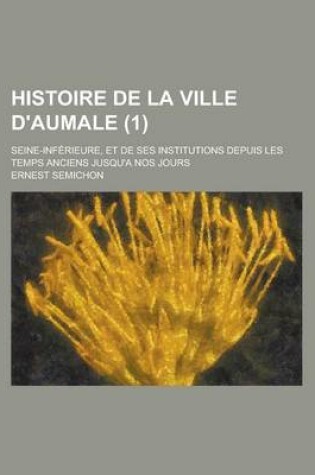 Cover of Histoire de La Ville D'Aumale; Seine-Inferieure, Et de Ses Institutions Depuis Les Temps Anciens Jusqu'a Nos Jours (1)