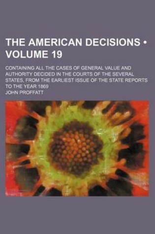 Cover of The American Decisions (Volume 19); Containing All the Cases of General Value and Authority Decided in the Courts of the Several States, from the Earl
