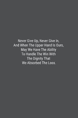 Book cover for Never Give Up, Never Give In, And When The Upper Hand Is Ours, May We Have The Ability To Handle The Win With The Dignity That We Absorbed The Loss.