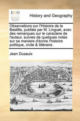 Cover of Observations Sur L'Histoire de La Bastille, Publiee Par M. Linguet, Avec Des Remarques Sur Le Caractere de L'Auteur, Suivies de Quelques Notes Sur Sa Maniere D'Ecrire L'Histoire Politique, Civile & Litteraire.