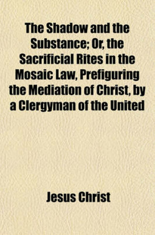 Cover of The Shadow and the Substance; Or, the Sacrificial Rites in the Mosaic Law, Prefiguring the Mediation of Christ, by a Clergyman of the United Church of England and Ireland. Or, the Sacrificial Rites in the Mosaic Law, Prefiguring the Mediation of Christ, B