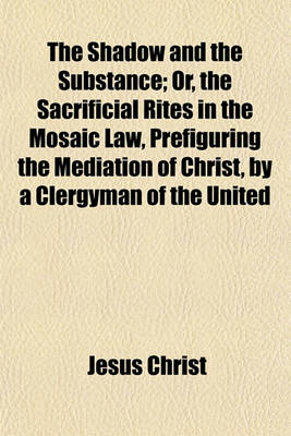 Book cover for The Shadow and the Substance; Or, the Sacrificial Rites in the Mosaic Law, Prefiguring the Mediation of Christ, by a Clergyman of the United Church of England and Ireland. Or, the Sacrificial Rites in the Mosaic Law, Prefiguring the Mediation of Christ, B