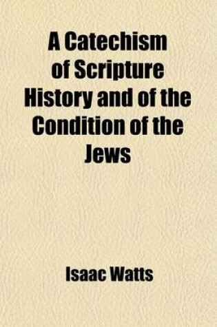 Cover of A Catechism of Scripture History and of the Condition of the Jews; From the Close of the Old Testament to the Time of Christ