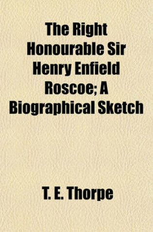 Cover of The Right Honourable Sir Henry Enfield Roscoe; A Biographical Sketch